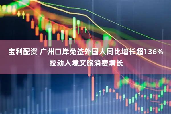 宝利配资 广州口岸免签外国人同比增长超136% 拉动入境文旅消费增长