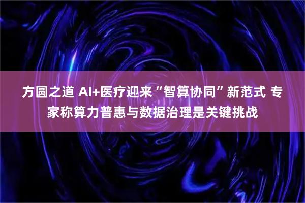 方圆之道 AI+医疗迎来“智算协同”新范式 专家称算力普惠与数据治理是关键挑战
