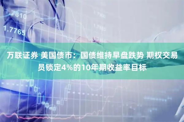 万联证券 美国债市:国债维持早盘跌势 期权交易员锁定4%的10年期收益率目标