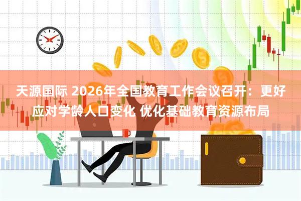 天源国际 2026年全国教育工作会议召开：更好应对学龄人口变化 优化基础教育资源布局