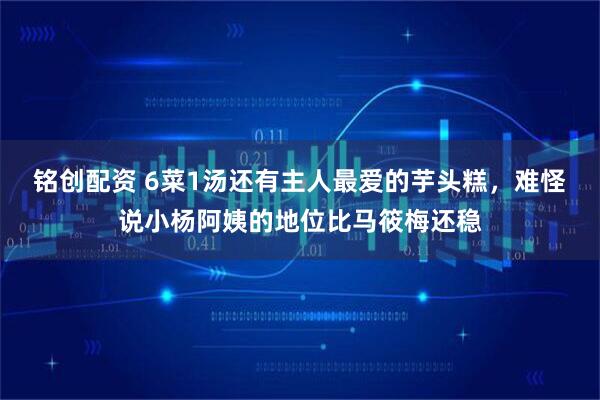 铭创配资 6菜1汤还有主人最爱的芋头糕，难怪说小杨阿姨的地位比马筱梅还稳