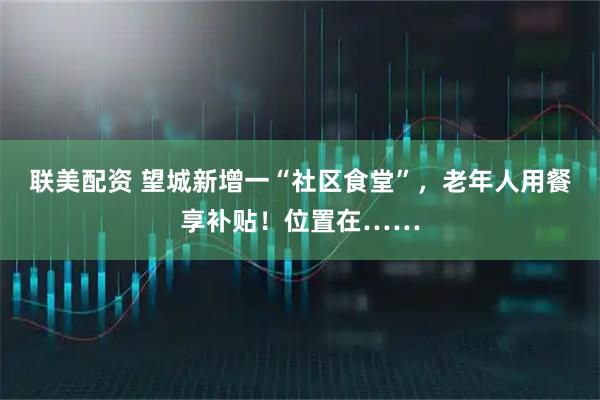 联美配资 望城新增一“社区食堂”，老年人用餐享补贴！位置在……