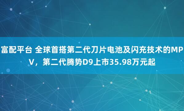 富配平台 全球首搭第二代刀片电池及闪充技术的MPV，第二代腾势D9上市35.98万元起