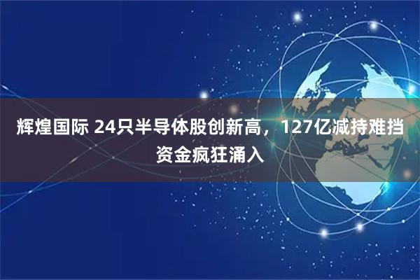 辉煌国际 24只半导体股创新高，127亿减持难挡资金疯狂涌入