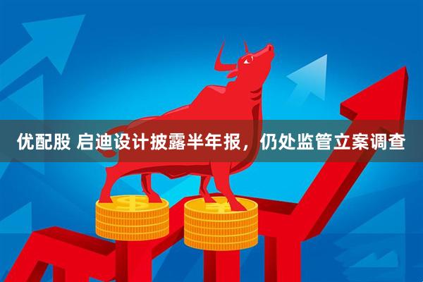 优配股 启迪设计披露半年报，仍处监管立案调查